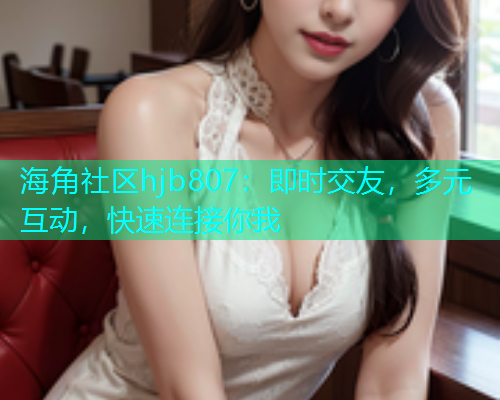 海角社区hjb807：即时交友，多元互动，快速连接你我