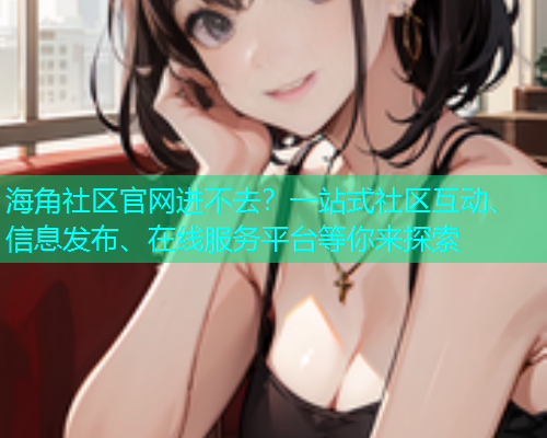 海角社区官网进不去？一站式社区互动、信息发布、在线服务平台等你来探索