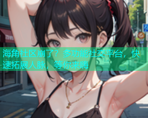 海角社区崩了？多功能社交平台，快速拓展人脉，等你来嗨