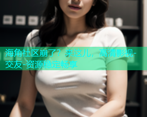 海角社区崩了？来这儿，高清影视-交友-资源稳定畅享