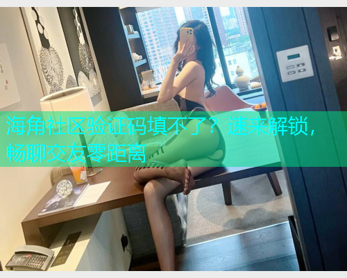 海角社区验证码填不了？速来解锁，畅聊交友零距离