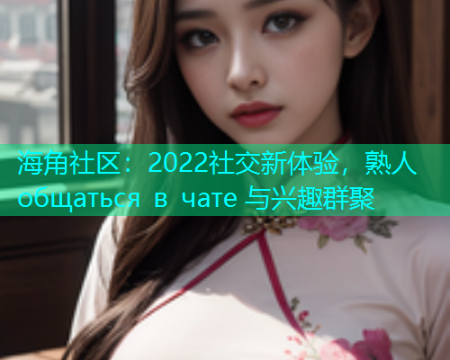海角社区：2022社交新体验，熟人 общаться в чате 与兴趣群聚