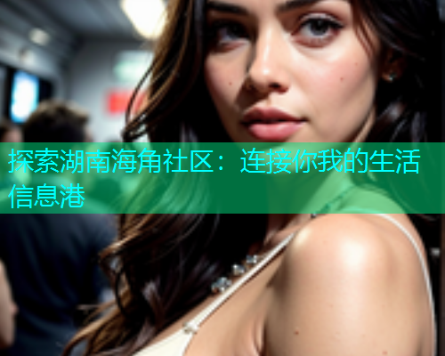 探索湖南海角社区：连接你我的生活信息港