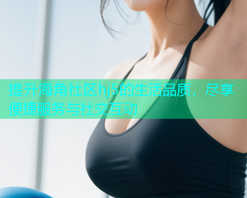 提升海角社区hj5的生活品质，尽享便捷服务与社交互动