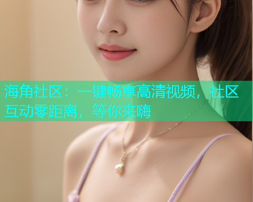 海角社区：一键畅享高清视频，社区互动零距离，等你来嗨