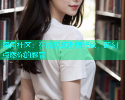 海角社区：在线视频激情释放，即刻点燃你的感官