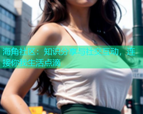 海角社区：知识分享与社交互动，连接你我生活点滴