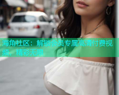 海角社区：解锁会员专属高清付费视频，精彩无限