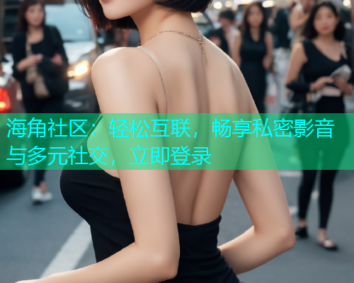 海角社区：轻松互联，畅享私密影音与多元社交，立即登录