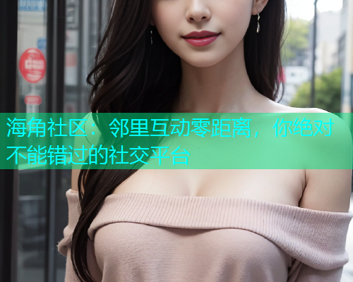 海角社区：邻里互动零距离，你绝对不能错过的社交平台
