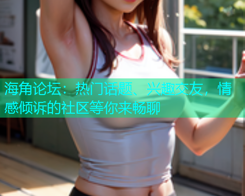 海角论坛：热门话题、兴趣交友，情感倾诉的社区等你来畅聊