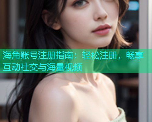 海角账号注册指南：轻松注册，畅享互动社交与海量视频