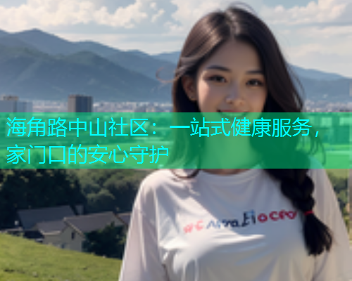 海角路中山社区：一站式健康服务，家门口的安心守护