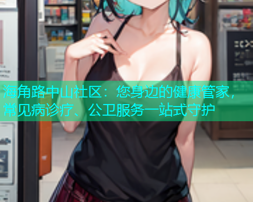 海角路中山社区：您身边的健康管家，常见病诊疗、公卫服务一站式守护