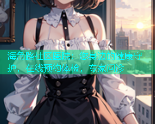 海角路社区医院：您身边的健康守护，在线预约体检，专家问诊