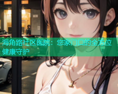 海角路社区医院：您家门口的全方位健康守护