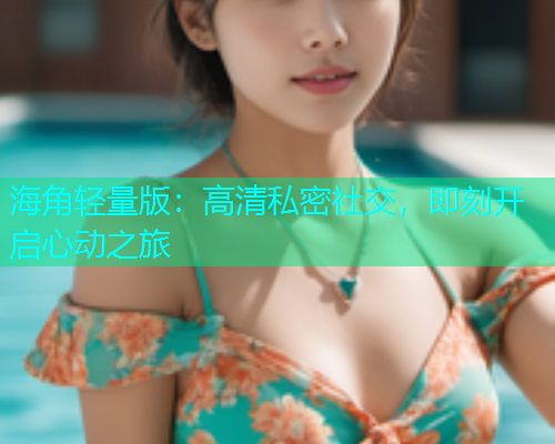 海角轻量版：高清私密社交，即刻开启心动之旅