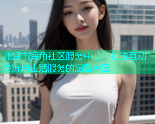 北海市海角社区服务中心：打造互动交流与生活服务的温馨家园