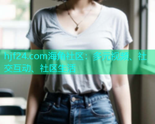 hjf24.com海角社区：多元视频、社交互动、社区生活