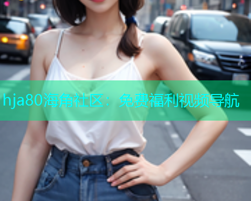 hja80海角社区：免费福利视频导航
