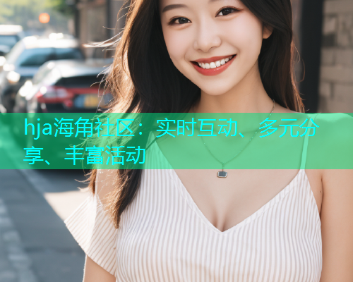 hja海角社区：实时互动、多元分享、丰富活动