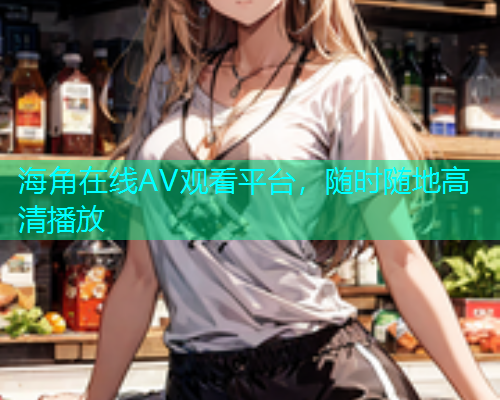海角在线AV观看平台，随时随地高清播放