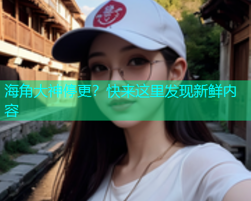 海角大神停更？快来这里发现新鲜内容