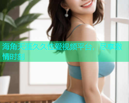 海角天涯久久性爱视频平台，尽享激情时刻