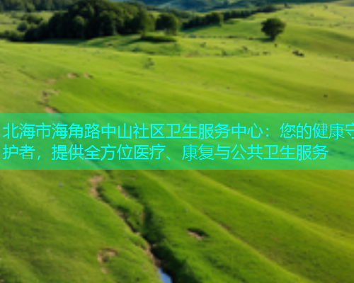 北海市海角路中山社区卫生服务中心：您的健康守护者，提供全方位医疗、康复与公共卫生服务