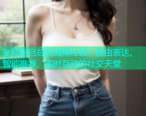 张警官吕总在海角社区：自由表达、智能推荐、实时互动的社交天堂