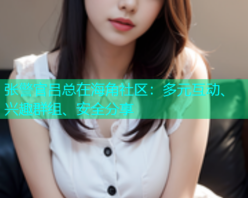 张警官吕总在海角社区：多元互动、兴趣群组、安全分享