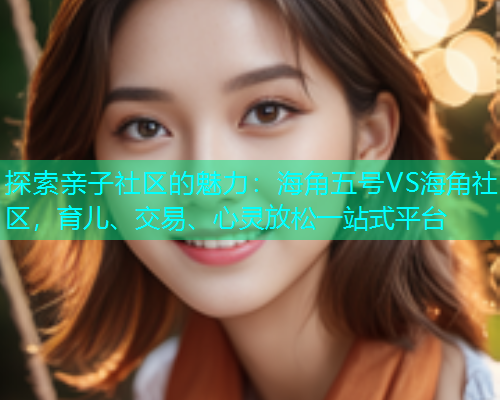 探索亲子社区的魅力：海角五号VS海角社区，育儿、交易、心灵放松一站式平台