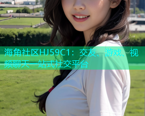 海角社区HJ59C1：交友、游戏、视频聊天一站式社交平台
