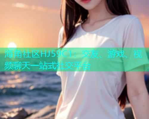 海角社区HJ59C1：交友、游戏、视频聊天一站式社交平台