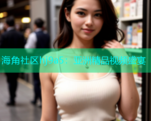 海角社区hj9a5：亚洲精品视频盛宴