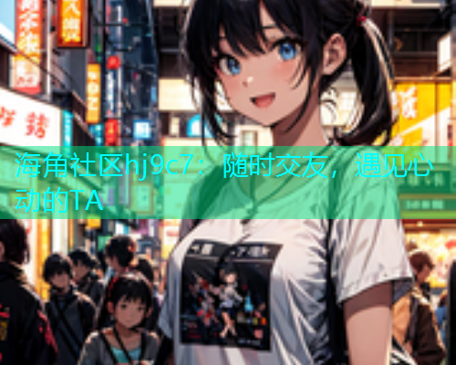 海角社区hj9c7：随时交友，遇见心动的TA