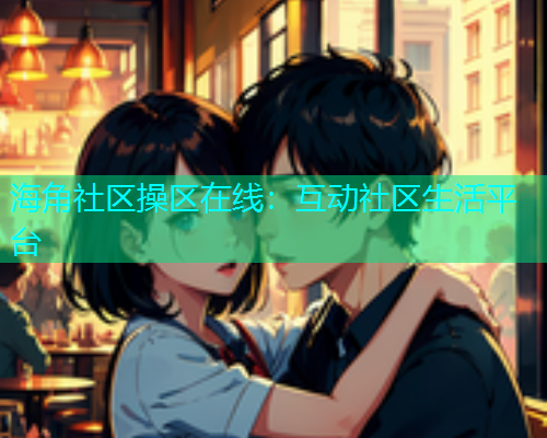 海角社区操区在线：互动社区生活平台