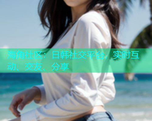 海角社区：日韩社交平台，实时互动、交友、分享