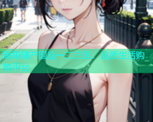 海角精产国品一二三区：品质生活购物平台