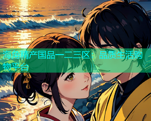 海角精产国品一二三区：品质生活购物平台