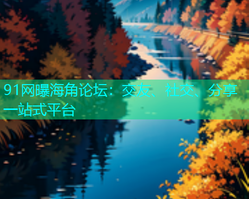 91网曝海角论坛：交友、社交、分享一站式平台