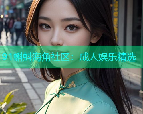 91蝌蚪海角社区：成人娱乐精选