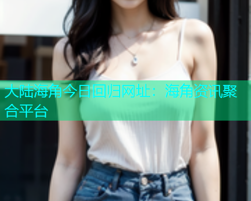 大陆海角今日回归网址：海角资讯聚合平台