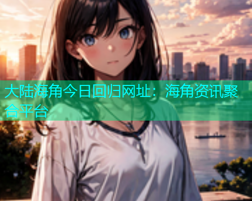 大陆海角今日回归网址：海角资讯聚合平台