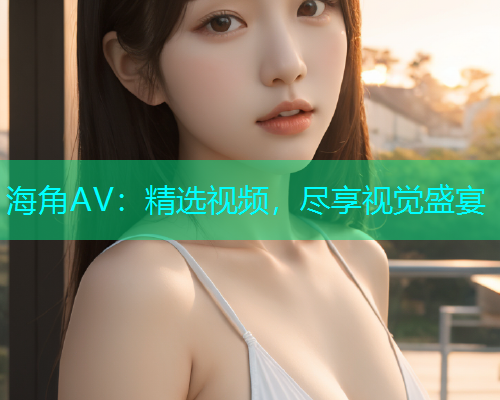 海角AV：精选视频，尽享视觉盛宴