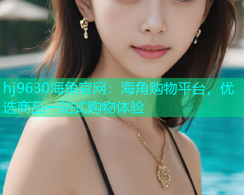 hj9630海角官网：海角购物平台，优选商品一站式购物体验