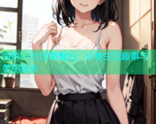 海角91社区熟臀妇：分享生活趣事与美丽秘诀