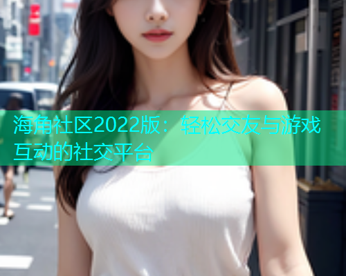 海角社区2022版：轻松交友与游戏互动的社交平台