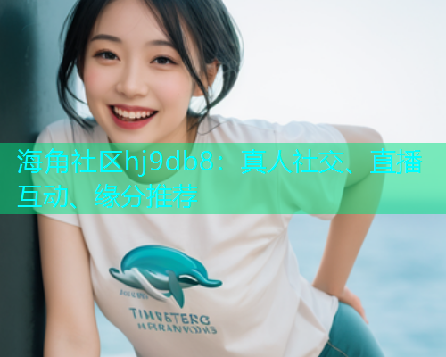海角社区hj9db8：真人社交、直播互动、缘分推荐