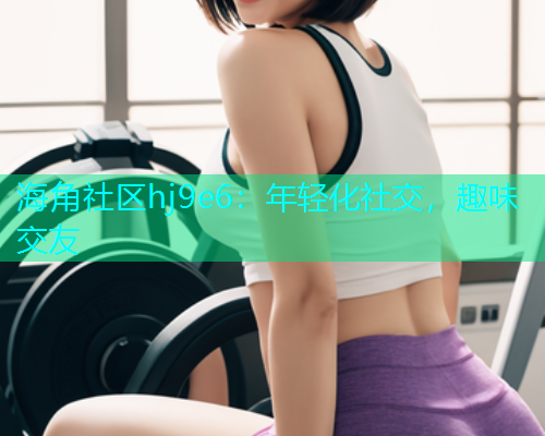 海角社区hj9e6：年轻化社交，趣味交友
